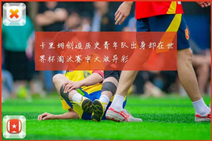 卡里姆创造历史青年队出身却在世界杯淘汰赛中大放异彩