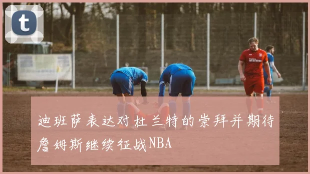 迪班萨表达对杜兰特的崇拜并期待詹姆斯继续征战NBA