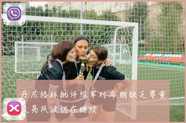 丹尼格林批评绿军对布朗缺乏尊重交易风波仍在继续