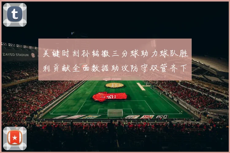 关键时刻孙铭徽三分球助力球队胜利贡献全面数据助攻防守双管齐下
