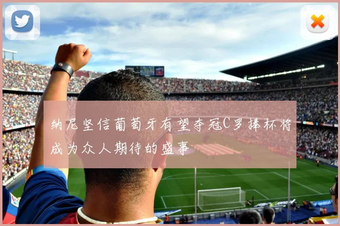 纳尼坚信葡萄牙有望夺冠C罗捧杯将成为众人期待的盛事